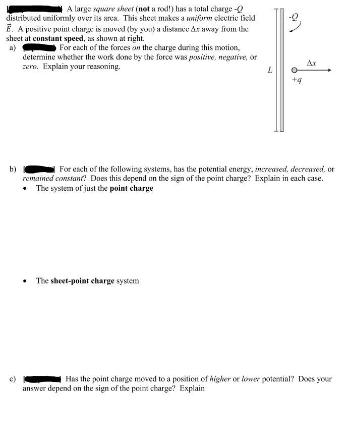 A large square sheet (not a rod!) has a total charge -Q
distributed uniformly over its area. This sheet makes a uniform electric field
Ē. A positive point charge is moved (by you) a distance Ax away from the
sheet at constant speed, as shown at right.
a)
For each of the forces on the charge during this motion,
determine whether the work done by the force was positive, negative, or
zero. Explain your reasoning.
b)
c)
L
The sheet-point charge system
+q
Ax
For each of the following systems, has the potential energy, increased, decreased, or
remained constant? Does this depend on the sign of the point charge? Explain in each case.
• The system of just the point charge
Has the point charge moved to a position of higher or lower potential? Does your
answer depend on the sign of the point charge? Explain