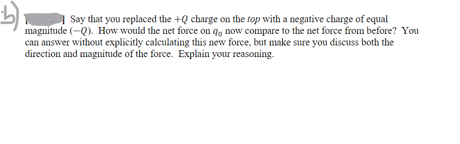 b)
Say that you replaced the +Q charge on the top with a negative charge of equal
magnitude (-Q). How would the net force on qo now compare to the net force from before? You
can answer without explicitly calculating this new force, but make sure you discuss both the
direction and magnitude of the force. Explain your reasoning.