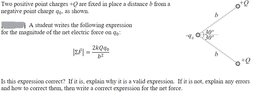 Two positive point charges +Q are fixed in place a distance b from a
negative point charge qo, as shown.
A student writes the following expression
for the magnitude of the net electric force on qo:
|EF|
=
2kQqo
b²
b
-90-$300
30°
30°
b
+Q
+Q
Is this expression correct? If it is, explain why it is a valid expression. If it is not, explain any errors
and how to correct them, then write a correct expression for the net force.