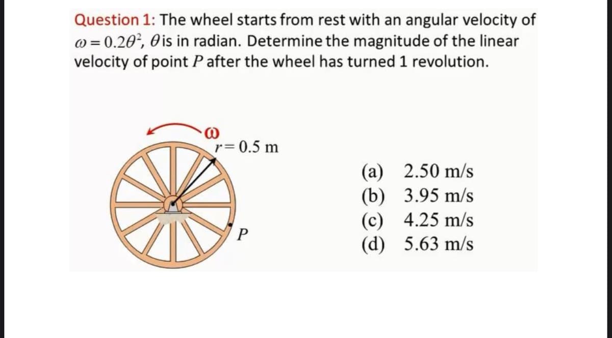 Question 1: The wheel starts from rest with an angular velocity of
@=0.20², 0 is in radian. Determine the magnitude of the linear
velocity of point P after the wheel has turned 1 revolution.
r=0.5 m
P
(a)
(b)
(c)
(d)
2.50 m/s
3.95 m/s
4.25 m/s
5.63 m/s