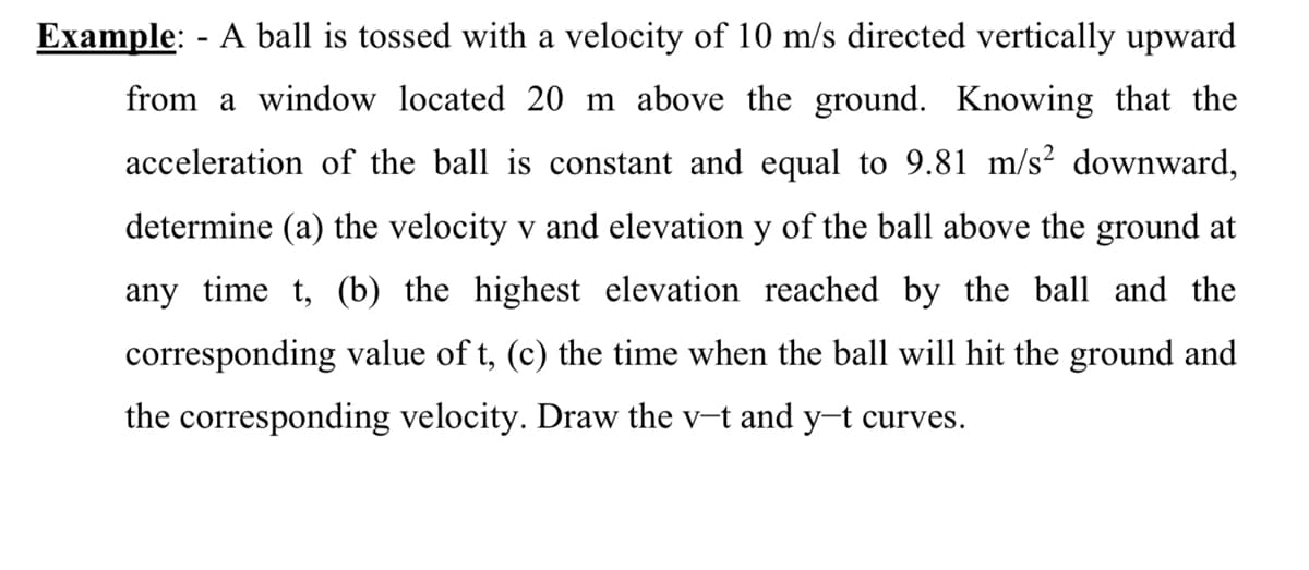 Example: - A ball is tossed with a velocity of 10 m/s directed vertically upward
from a window located 20 m above the ground. Knowing that the
acceleration of the ball is constant and equal to 9.81 m/s² downward,
determine (a) the velocity v and elevation y of the ball above the ground at
any time t, (b) the highest elevation reached by the ball and the
corresponding value of t, (c) the time when the ball will hit the ground and
the corresponding velocity. Draw the v-t and y-t curves.
