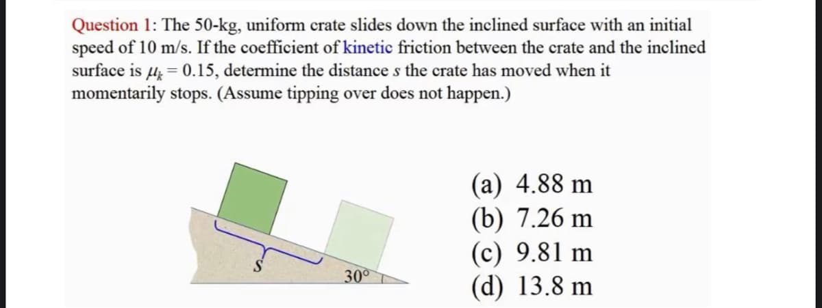 Question 1: The 50-kg, uniform crate slides down the inclined surface with an initial
speed of 10 m/s. If the coefficient of kinetic friction between the crate and the inclined
surface is μ = 0.15, determine the distance s the crate has moved when it
momentarily stops. (Assume tipping over does not happen.)
30°
(a) 4.88 m
(b) 7.26 m
(c) 9.81 m
(d) 13.8 m