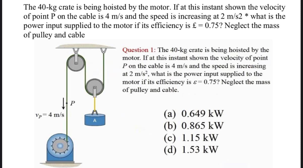 The 40-kg crate is being hoisted by the motor. If at this instant shown the velocity
of point P on the cable is 4 m/s and the speed is increasing at 2 m/s2 * what is the
power input supplied to the motor if its efficiency is £ = 0.75? Neglect the mass
of pulley and cable
Vp
↓P
= 4 m/s
A
Question 1: The 40-kg crate is being hoisted by the
motor. If at this instant shown the velocity of point
P on the cable is 4 m/s and the speed is increasing
at 2 m/s², what is the power input supplied to the
motor if its efficiency is = 0.75? Neglect the mass
of pulley and cable.
(a) 0.649 kW
(b) 0.865 kW
(c) 1.15 kW
(d) 1.53 kW