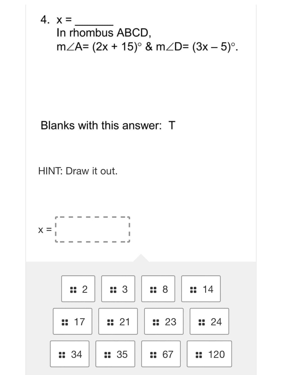 4. x =
In rhombus ABCD,
mZA= (2x + 15)° & mZD= (3x – 5)°.
Blanks with this answer: T
HINT: Draw it out.
X =
: 2
:: 3
:: 8
:: 14
:: 17
:: 21
:: 23
: 24
:: 34
: 35
: 67
:: 120
