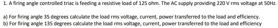 1. A firing angle controlled triac is feeding a resistive load of 125 ohm. The AC supply providing 220 V rms voltage at 50Hz.
a) For firing angle 35 degrees calculate the load rms voltage, current, power transferred to the load and efficiency.
b) For firing angle 135 degrees calculate the load rms voltage, current, power transferred to the load and efficiency
