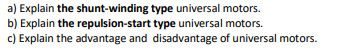 a) Explain the shunt-winding type universal motors.
b) Explain the repulsion-start type universal motors.
c) Explain the advantage and disadvantage of universal motors.
