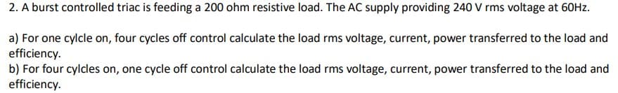 2. A burst controlled triac is feeding a 200 ohm resistive load. The AC supply providing 240 V rms voltage at 60Hz.
a) For one cylcle on, four cycles off control calculate the load rms voltage, current, power transferred to the load and
efficiency.
b) For four cylcles on, one cycle off control calculate the load rms voltage, current, power transferred to the load and
efficiency.
