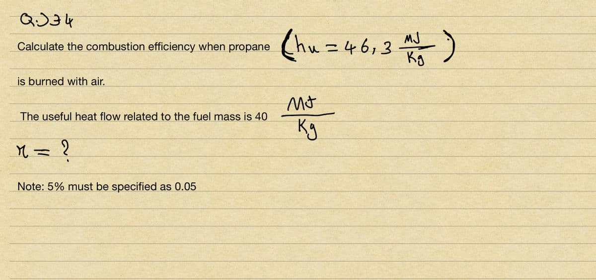 QJ34
Calculate the combustion efficiency when propane
is burned with air.
The useful heat flow related to the fuel mass is 40
M = ?
Note: 5% must be specified as 0.05
(hu=46₁3
Mt
ку
MJ
Kg
-)