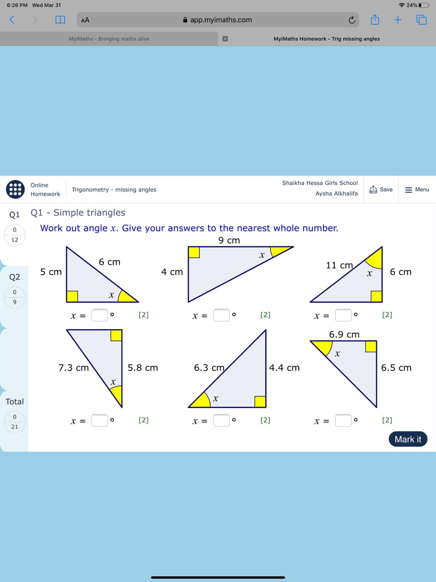 6:26 PM Wed Mar 31
* 24%D
AA
A app.myimaths.com
MyiMaths - Bringing maths alive
MyiMaths Homework - Trig missing angles
Shaikha Hessa Girls School
...
Online
Trigonometry - missing angles
A Save
= Menu
Homework
Aysha Alkhalifa
Q1
Q1 - Simple triangles
Work out angle x. Give your answers to the nearest whole number.
9 cm
12
6 cm
11 cm
5 cm
4 cm
6 cm
Q2
[2]
X =
[2]
x =
[2]
6.9 cm
7.3 cm
5.8 cm
6.3 ст
4.4 cm
6.5 cm
Total
x =
[2]
x =
[2]
[2]
21
Mark it
