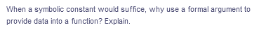 When a symbolic constant would suffice, why use a formal argument to
provide data into a function? Explain.
