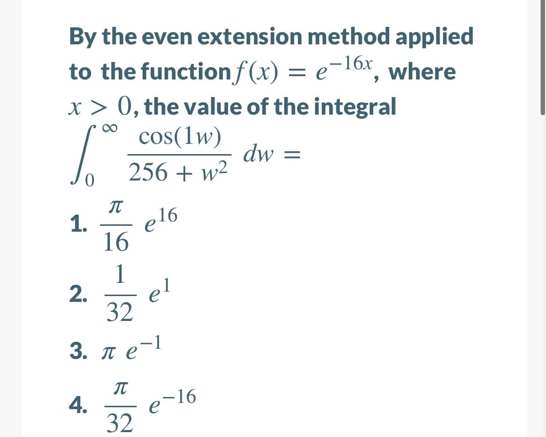 By the even extension method applied
to the functionf(x)
x > 0, the value of the integral
= e¬16x, where
cos(1w)
dw =
256 + w2
IT
1.
elo
16
1
el
32
3. ле-1
IT
4.
e 16
32
2.
