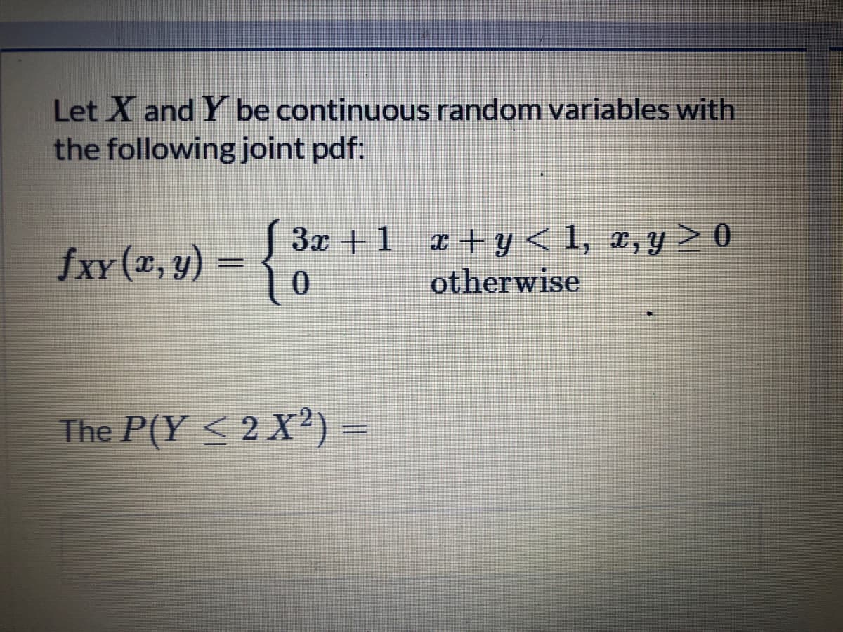 Let X and Y be continuous random variables with
the following joint pdf:
S 3x +1 a+y< 1, x,y> 0
fxv (x, y) :
otherwise
The P(Y < 2 X²) =
