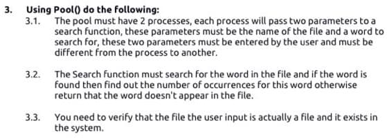 3. Using Pool() do the following:
3.1. The pool must have 2 processes, each process will pass two parameters to a
search function, these parameters must be the name of the file and a word to
search for, these two parameters must be entered by the user and must be
different from the process to another.
3.2. The Search function must search for the word in the file and if the word is
found then find out the number of occurrences for this word otherwise
return that the word doesn't appear in the file.
3.3. You need to verify that the file the user input is actually a file and it exists in
the system.
