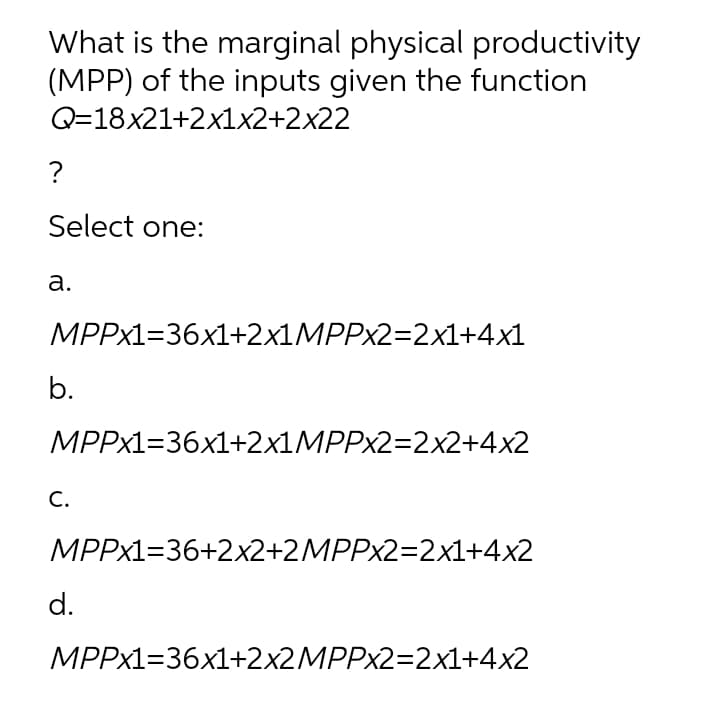 What is the marginal physical productivity
(MPP) of the inputs given the function
Q=18x21+2x1x2+2x22
?
Select one:
а.
МPPx1336х1+2x1MPPx2-2x1+4х1
b.
МPPX1336x1+2x1MPPx2-2x2+4х2
С.
MPPX1=36+2x2+2MPP×2=2x1+4x2
d.
MPPX1=36x1+2×2MPPX2=2x1+4x2
