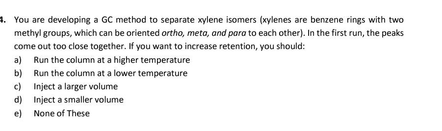 4. You are developing a GC method to separate xylene isomers (xylenes are benzene rings with two
methyl groups, which can be oriented ortho, meta, and para to each other). In the first run, the peaks
come out too close together. If you want to increase retention, you should:
a)
Run the column at a higher temperature
b) Run the column at a lower temperature
c) Inject a larger volume
d) Inject a smaller volume
e) None of These
