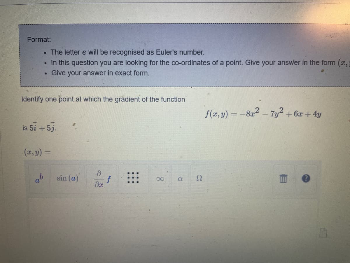 Format:
• The letter e will be recognised as Euler's number.
●
In this question you are looking for the co-ordinates of a point. Give your answer in the form (x,
Give your answer in exact form.
.
Identify one point at which the gradient of the function
is 5i + 5j.
(x, y) =
ab
sin (a)
ə
əx
f
8
a
S2
f(x,y) = -8x²-7y² + 6x + 4y