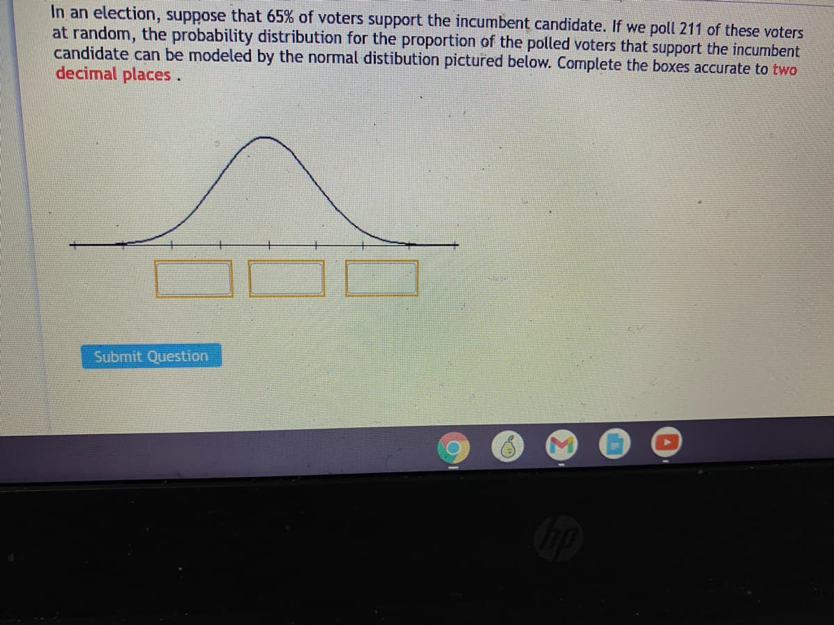 In an election, suppose that 65% of voters support the incumbent candidate. If we poll 211 of these voters
at random, the probability distribution for the proportion of the polled voters that support the incumbent
candidate can be modeled by the normal distibution pictured below. Complete the boxes accurate to two
decimal places.
Submit Question
