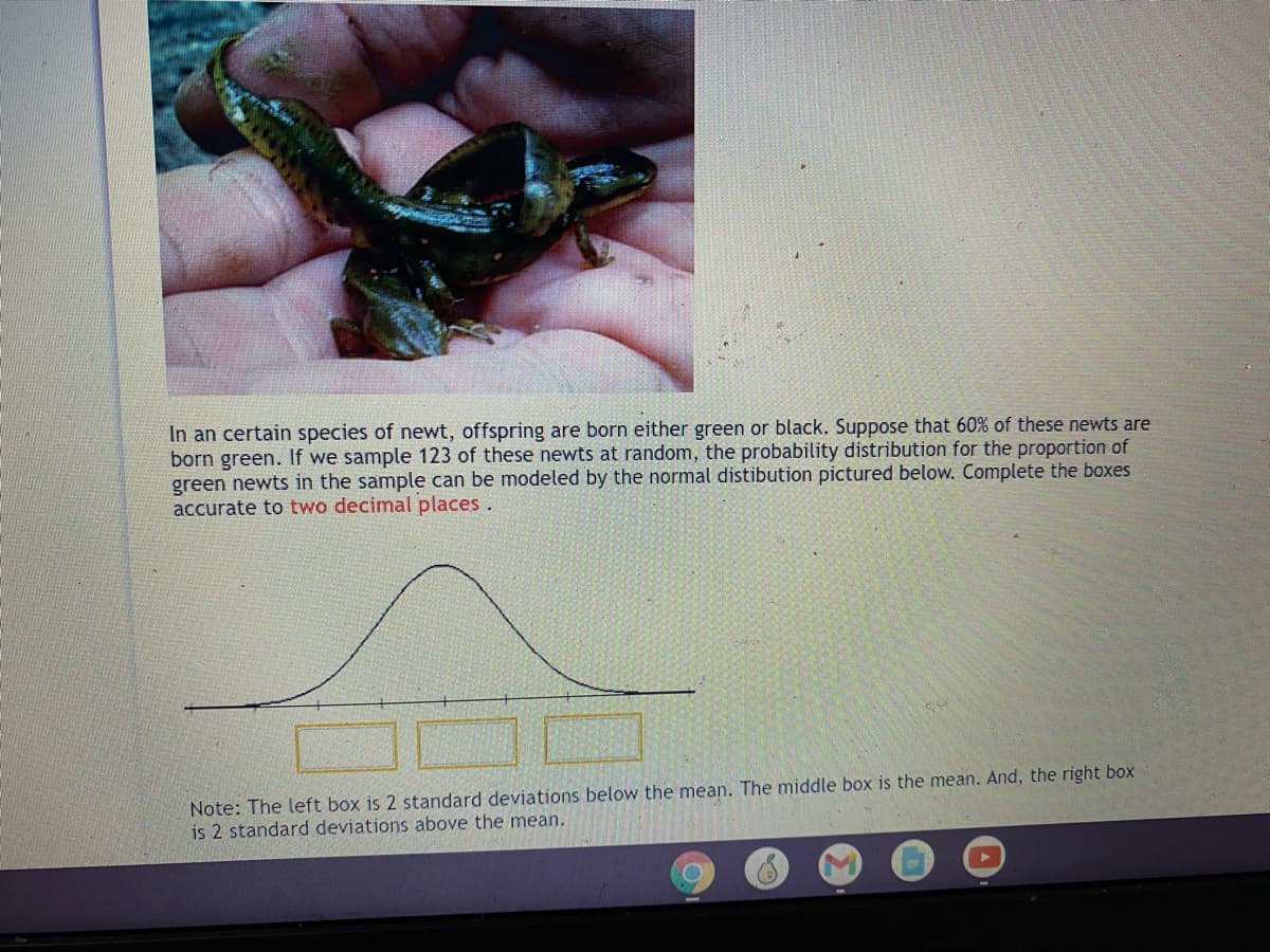 In an certain species of newt, offspring are born either green or black. Suppose that 60% of these newts are
born green. If we sample 123 of these newts at random, the probability distribution for the proportion of
green newts in the sample can be modeled by the normal distibution pictured below. Complete the boxes
accurate to two decimal places.
Note: The left box is 2 standard deviations below the mean. The middle box is the mean. And, the right box
is 2 standard deviations above the mean.
