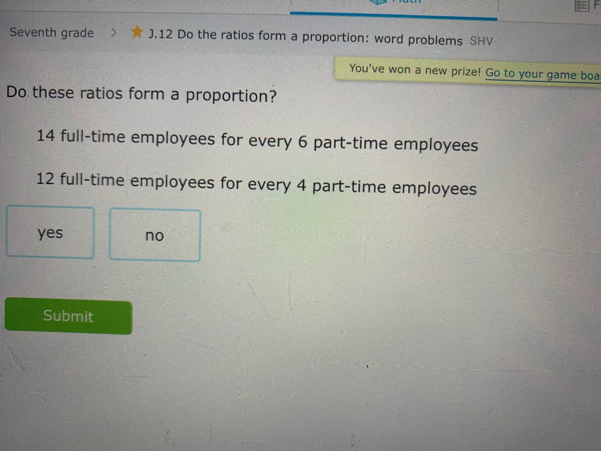 Do these ratios form a proportion?
14 full-time employees for every 6 part-time employees
12 full-time employees for every 4 part-time employees
yes
no
