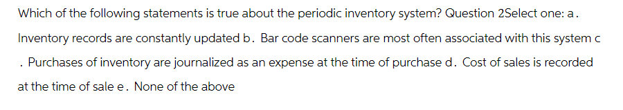 Which of the following statements is true about the periodic inventory system? Question 2Select one: a.
Inventory records are constantly updated b. Bar code scanners are most often associated with this system c
. Purchases of inventory are journalized as an expense at the time of purchase d. Cost of sales is recorded
at the time of sale e. None of the above