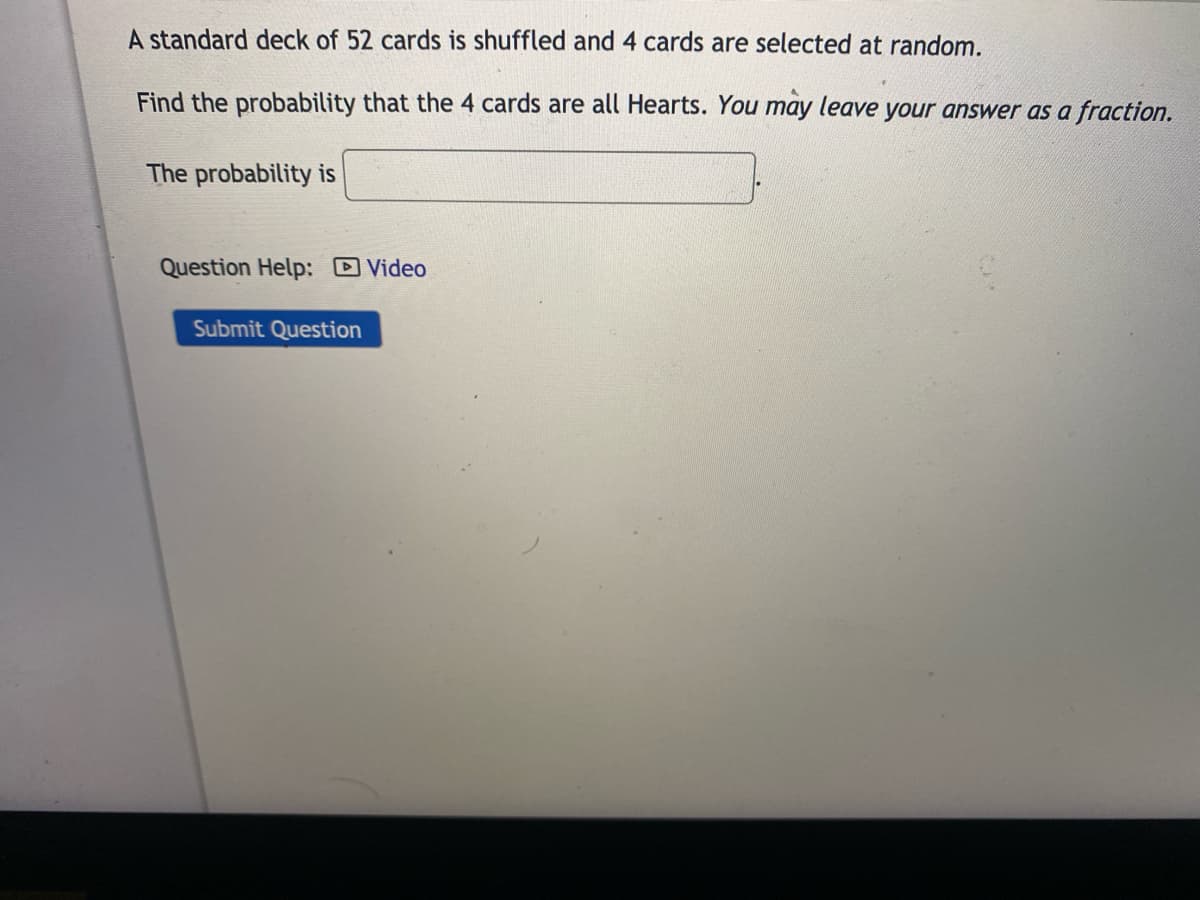 A standard deck of 52 cards is shuffled and 4 cards are selected at random.
Find the probability that the 4 cards are all Hearts. You may leave your answer as a fraction.
The probability is
Question Help: Video
Submit Question