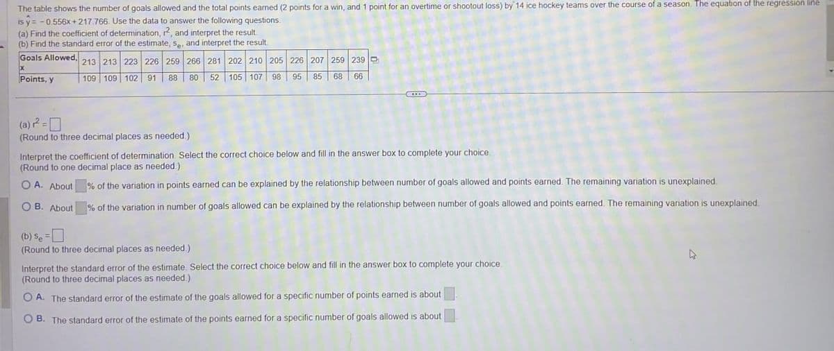 The table shows the number of goals allowed and the total points earned (2 points for a win, and 1 point for an overtime or shootout loss) by 14 ice hockey teams over the course of a season. The equation of the regression line
is ŷ= -0.556x+217.766. Use the data to answer the following questions.
(a) Find the coefficient of determination, 12, and interpret the result.
(b) Find the standard error of the estimate, Se, and interpret the result.
213 213 223 226 259 266 281 202 210 205 226 207 259 239 D
Goals Allowed,
x
Points, y
109 109 102 91 88 80
52
105 107 98
95
85 68 66
(a)² =
(Round to three decimal places as needed.)
Interpret the coefficient of determination. Select the correct choice below and fill in the answer box to complete your choice.
(Round to one decimal place as needed.)
OA. About
OB. About
(b) Se =
% of the variation in points earned can be explained by the relationship between number of goals allowed and points earned. The remaining variation is unexplained.
% of the variation in number of goals allowed can be explained by the relationship between number of goals allowed and points earned. The remaining variation is unexplained.
(Round to three decimal places as needed.)
Interpret the standard error of the estimate. Select the correct choice below and fill in the answer box to complete your choice.
(Round to three decimal places as needed.)
OA. The standard error of the estimate of the goals allowed for a specific number of points earned is about
OB. The standard error of the estimate of the points earned for a specific number of goals allowed is about