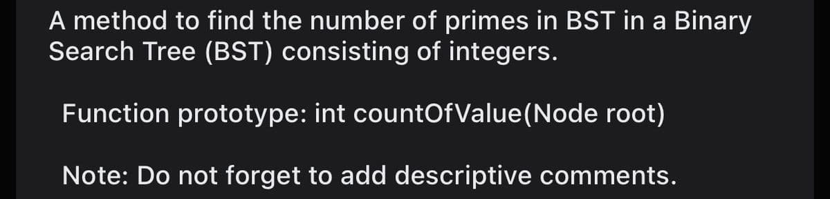 A method to find the number of primes in BST in a Binary
Search Tree (BST) consisting of integers.
Function prototype: int countOfValue(Node root)
Note: Do not forget to add descriptive comments.
