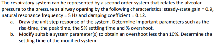 The respiratory system can be represented by a second order system that relates the alveolar
pressure to the pressure at airway opening by the following characteristics: steady-state gain = 0.9,
natural resonance frequency = 5 Hz and damping coefficient = 0.12.
a. Draw the unit step response of the system. Determine important parameters such as the
rise-time, the peak time, the 5% settling time and % overshoot.
b. Modify suitable system parameter(s) to obtain an overshoot less than 10%. Determine the
settling time of the modified system.
