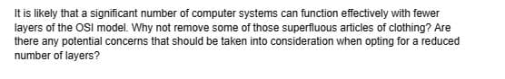 It is likely that a significant number of computer systems can function effectively with fewer
layers of the OSI model. Why not remove some of those superfluous articles of clothing? Are
there any potential concerns that should be taken into consideration when opting for a reduced
number of layers?