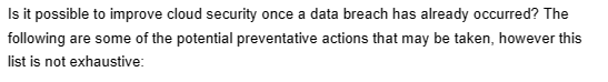 Is it possible to improve cloud security once a data breach has already occurred? The
following are some of the potential preventative actions that may be taken, however this
list is not exhaustive: