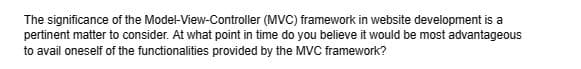 of the Model-View-Controller
The significance
(MVC) framework in website development is a
pertinent matter to consider. At what point in time do you believe it would be most advantageous
to avail oneself of the functionalities provided by the MVC framework?