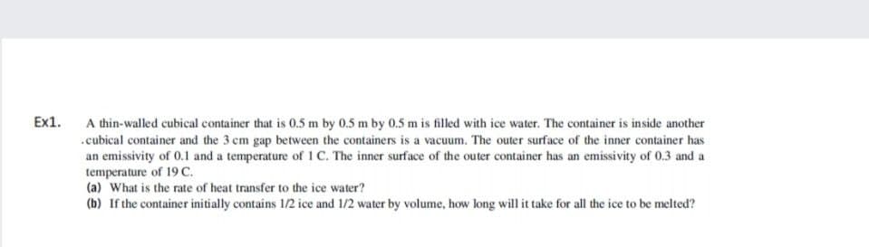 Ex1.
A thin-walled cubical container that is 0.5 m by 0.5 m by 0.5 m is filled with ice water. The container is inside another
.cubical container and the 3 cm gap between the containers is a vacuum. The outer surface of the inner container has
an emissivity of 0.1 and a temperature of 1 C. The inner surface of the outer container has an emissivity of 0.3 and a
temperature of 19 C.
(a) What is the rate of heat transfer to the ice water?
(b) If the container initially contains 1/2 ice and 1/2 water by volume, how long will it take for all the ice to be melted?
