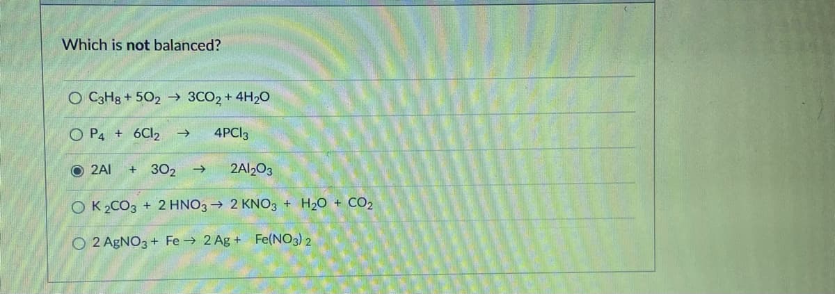 Which is not balanced?
O C3H8 + 502 → 3CO2 + 4H2O
O P4 + 6CI2
4PCI3
O 2AI
302
2A12O3
OK 2CO3 + 2 HNO3→ 2 KNO3 + H20 + CO2
O 2 AgNO3 + Fe → 2 Ag + Fe(NO3) 2
