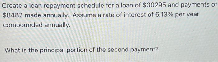 Create a loan repayment schedule for a loan of $30295 and payments of
$8482 made annually. Assume a rate of interest of 6.13% per year
compounded annually.
What is the principal portion of the second payment?