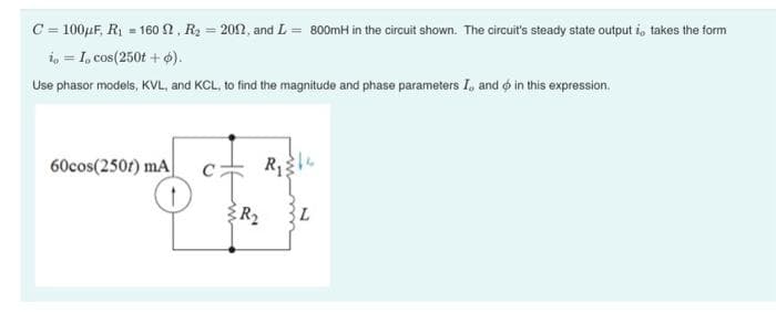 C = 100μF, R₁ = 160 N, R₂ = 2002, and L= 800mH in the circuit shown. The circuit's steady state output i, takes the form
io = I, cos(250t + o).
Use phasor models, KVL, and KCL, to find the magnitude and phase parameters I, and in this expression.
60cos(250) mA
R₂
L