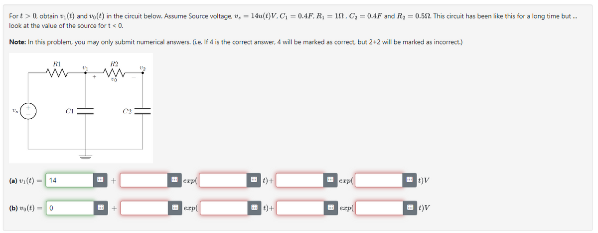 For t > 0, obtain v₁ (t) and vo(t) in the circuit below. Assume Source voltage, v₂ = 14u(t)V, C₁ = 0.4F, R₁ = 10, C₂ = 0.4F and R₂ = 0.502. This circuit has been like this for a long time but ...
look at the value of the source for t < 0.
Note: In this problem, you may only submit numerical answers. (i.e. If 4 is the correct answer, 4 will be marked as correct, but 2+2 will be marked as incorrect.)
Us
R1
ww
(a) v₁ (t) = 14
(b) vo(t) = 0
21
+
R2
M
%¹0
+
+
02
E exp(
exp
t)+
#t) +
exp(
exp
t)V
t)V