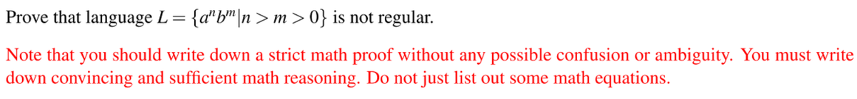 Prove that language L= {a"b"|n> m>0} is not regular.
Note that you should write down a strict math proof without any possible confusion or ambiguity. You must write
down convincing and sufficient math reasoning. Do not just list out some math equations.
