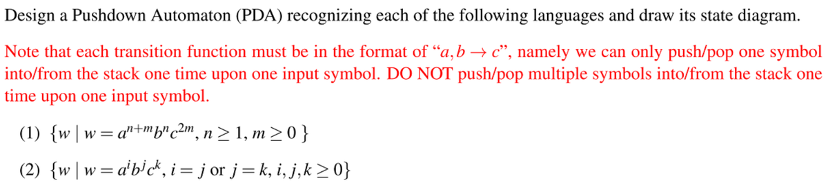 Design a Pushdown Automaton (PDA) recognizing each of the following languages and draw its state diagram.
Note that each transition function must be in the format of “a,b → c", namely we can only push/pop one symbol
into/from the stack one time upon one input symbol. DO NOT push/pop multiple symbols into/from the stack one
time upon one input symbol.
(1) {w | w=.
= a'"+mfr c2m, n > 1, m> 0 }
(2) {w |w=a'b'ck, i= j or j= k, i, j,k >0}
