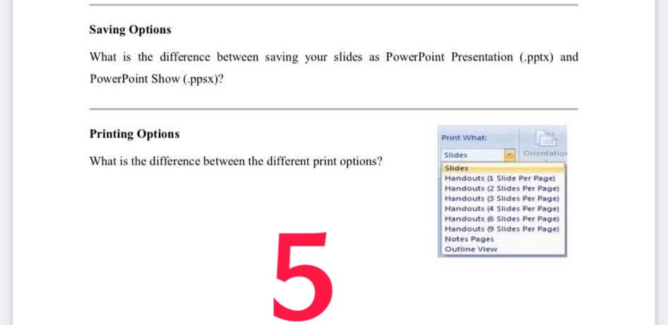 Saving Options
What is the difference between saving your slides as PowerPoint Presentation (pptx) and
PowerPoint Show (ppsx)?
Printing Options
Print What:
Slides
Orientation
What is the difference between the different print options?
Slides
Handouts (1 Slide Per Page)
Handouts (2 Slides Per Page)
Handouts B Slides Per Page)
Handouts (4 Slides Per Page)
Handouts (6 SIlides Per Page)
Handouts 9 Slides Per Page)
Notes Pages
Outline View
