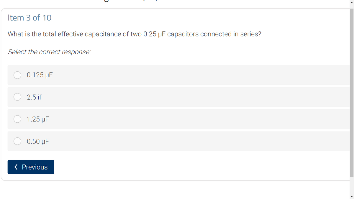 Item 3 of 10
What is the total effective capacitance of two 0.25 µF capacitors connected in series?
Select the correct response:
0.125 μF
2.5 if
1.25 µF
0.50 μF
< Previous