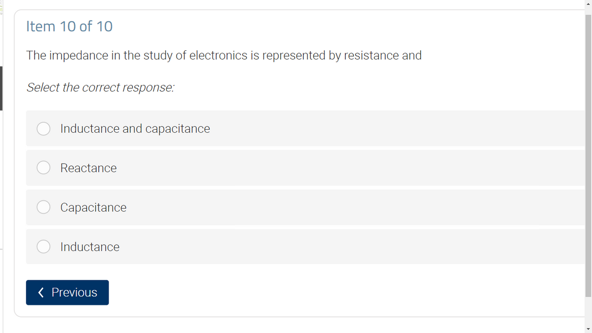 Item 10 of 10
The impedance in the study of electronics is represented by resistance and
Select the correct response:
Inductance and capacitance
Reactance
Capacitance
Inductance
< Previous