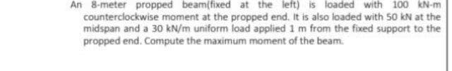 An 8-meter propped beam(fixed at the left) is loaded with 100 kN-m
counterclockwise moment at the propped end. It is also loaded with 50 kN at the
midspan and a 30 kN/m uniform load applied 1 m from the fixed support to the
propped end. Compute the maximum moment of the beam.
