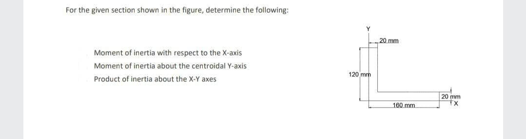 For the given section shown in the figure, determine the following:
Y
20 mm
Moment of inertia with respect to the X-axis
Moment of inertia about the centroidal Y-axis
120 mm
Product of inertia about the X-Y axes
20 mm
tx
160 mm
