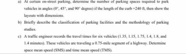 a) At certain on-street parking, determine the number of parking spaces required to park
vehicles in angles (0°, 45°, and 90° degree) if the length of the curb =240 ft, then show the
layouts with dimensions.
b) Briefly describe the classification of parking facilities and the methodology of parking
studies.
c) A traffic engineer records the travel times for six vehicles (1.35, 1.15, 1.75, 1.4, 1.8, and
1.4 minutes). These vehicles are traveling a 0.75-mile segment of a highway. Determine
space mean speed (SMS) and time mean speed (TMS).
