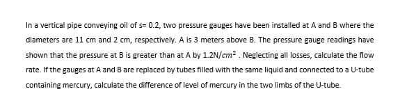 In a vertical pipe conveying oil of s= 0.2, two pressure gauges have been installed at A and B where the
diameters are 11 cm and 2 cm, respectively. A is 3 meters above B. The pressure gauge readings have
shown that the pressure at B is greater than at A by 1.2N/cm2 . Neglecting all losses, calculate the flow
rate. If the gauges at A and B are replaced by tubes filled with the same liquid and connected to a U-tube
containing mercury, calculate the difference of level of mercury in the two limbs of the U-tube.
