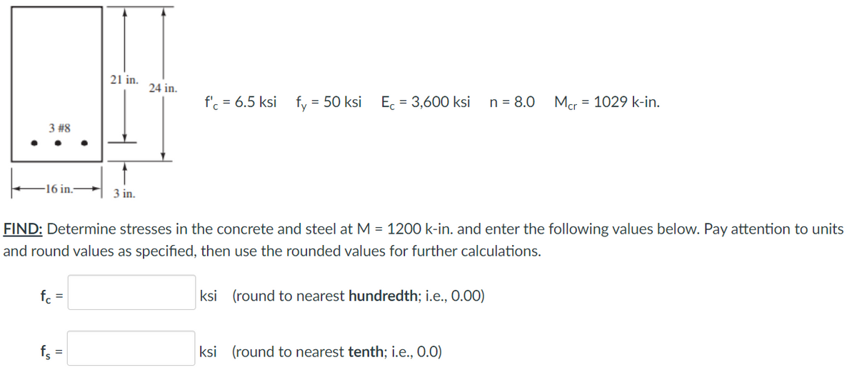 21 in.
24 in.
f'. = 6.5 ksi
fy = 50 ksi
E. = 3,600 ksi
n = 8.0
Mcr
= 1029 k-in.
3 #8
-16 in.-
+ 3 in.
FIND: Determine stresses in the concrete and steel at M = 1200 k-in. and enter the following values below. Pay attention to units
and round values as specified, then use the rounded values for further calculations.
f. =
ksi (round to nearest hundredth; i.e., 0.00)
ksi (round to nearest tenth; i.e., 0.0)
%3D
