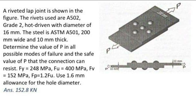 A riveted lap joint is shown in the
figure. The rivets used are A502,
Grade 2, hot-driven with diameter of
16 mm. The steel is ASTM A501, 200
mm wide and 10 mm thick.
Determine the value of P in all
possible modes of failure and the safe
value of P that the connection can
10 mm
resist. Fy = 248 MPa, Fu = 400 MPa, Fv
= 152 MPa, Fp=1.2Fu. Use 1.6 mm
10 mm
allowance for the hole diameter.
Ans. 152.8 KN
