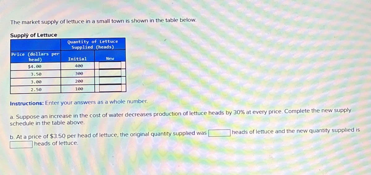 The market supply of lettuce in a small town is shown in the table below.
Supply of Lettuce
Quantity of Lettuce
Supplied (heads)
Price (dollars per
head)
Initial
New
$4.00
400
3.50
300
3.00
200
2.50
100
Instructions: Enter your answers as a whole number.
a. Suppose an increase in the cost of water decreases production of lettuce heads by 30% at every price. Complete the new supply
schedule in the table above.
b. At a price of $3.50 per head of lettuce, the original quantity supplied was
heads of lettuce and the new quantity supplied is
heads of lettuce.