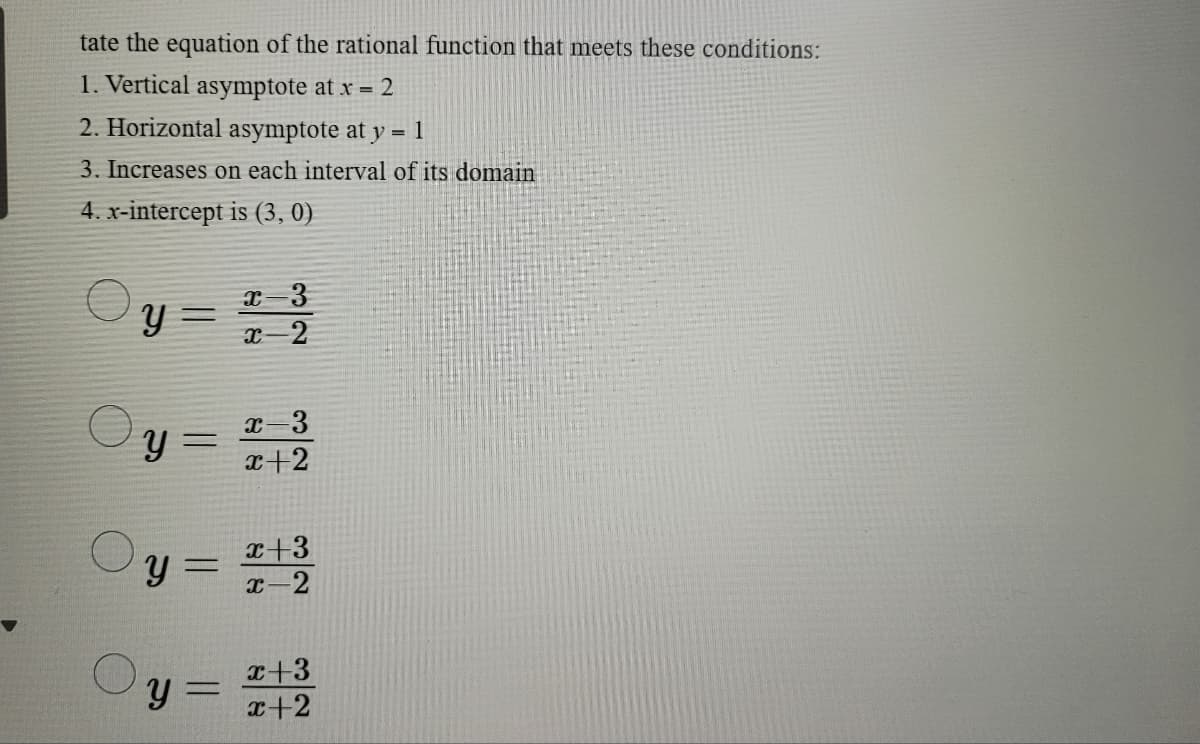 tate the equation of the rational function that meets these conditions:
1. Vertical asymptote at x = 2
2. Horizontal asymptote at y = 1
3. Increases on each interval of its domain
4. x-intercept is (3, 0)
y =
y
y =
y=
x-3
x-2
c-3
x+2
x+3
x-2
x+3
x+2