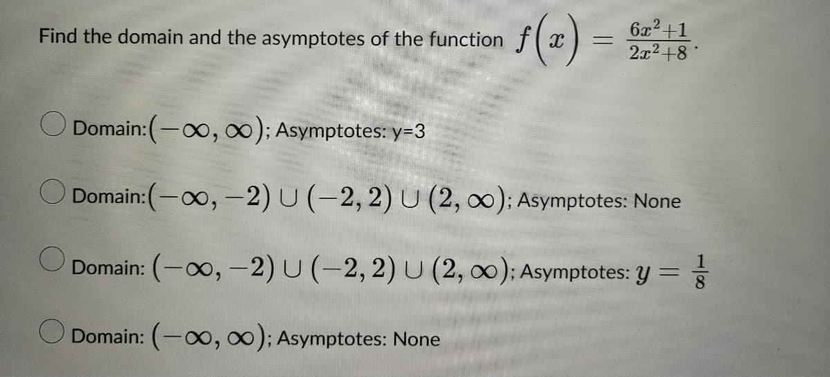 Find the domain and the asymptotes of the function
f(x) =
6x²+1
2x² +8
Domain: (-∞, ∞); Asymptotes: y=3
Domain:(-∞, -2) U (-2, 2) U (2, ∞00); Asymptotes: None
Domain: (-∞, -2) U (-2,2) U (2, 0); Asymptotes: y = 116
Domain: (-∞, ∞); Asymptotes: None